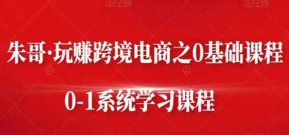 朱哥《玩赚跨境电商之0基础课程》0-1系统学习课程