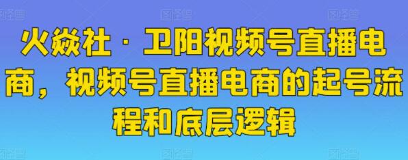 火焱社《卫阳视频号直播电商》视频号直播电商的起号流程和底层逻辑