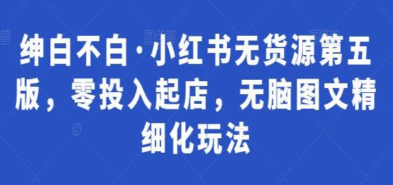 绅白不白《小红书无货源第5期》零投入起店，无脑图文精细化玩法