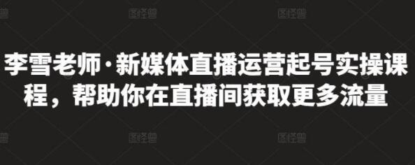 李雪老师《新媒体直播运营起号实操课程》帮助你在直播间获取更多流量