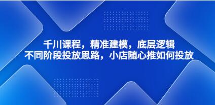《千川课程》精准建模，底层逻辑，不同阶段投放思路，小店随心推如何投放