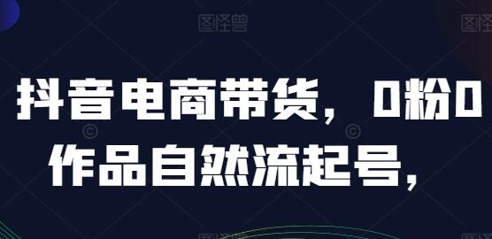 抖音电商带货《0粉0作品自然流起号》抖音实战经验总结